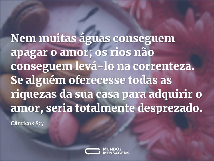 Nem muitas águas conseguem apagar o amor; os rios não conseguem levá-lo na correnteza. Se alguém oferecesse todas as riquezas da sua casa para adquirir o amor, seria totalmente desprezado.