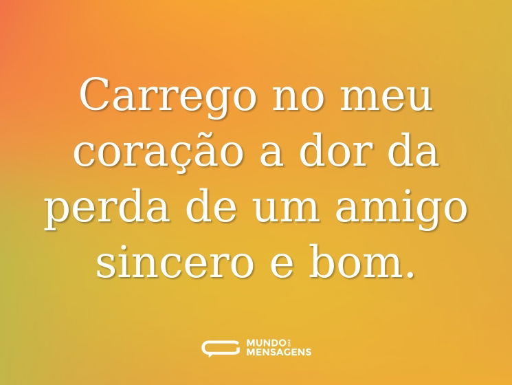 Carrego no meu coração a dor da perda de um amigo sincero e bom.