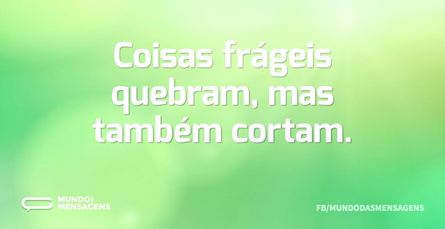 Coisas frágeis quebram, mas também corta...