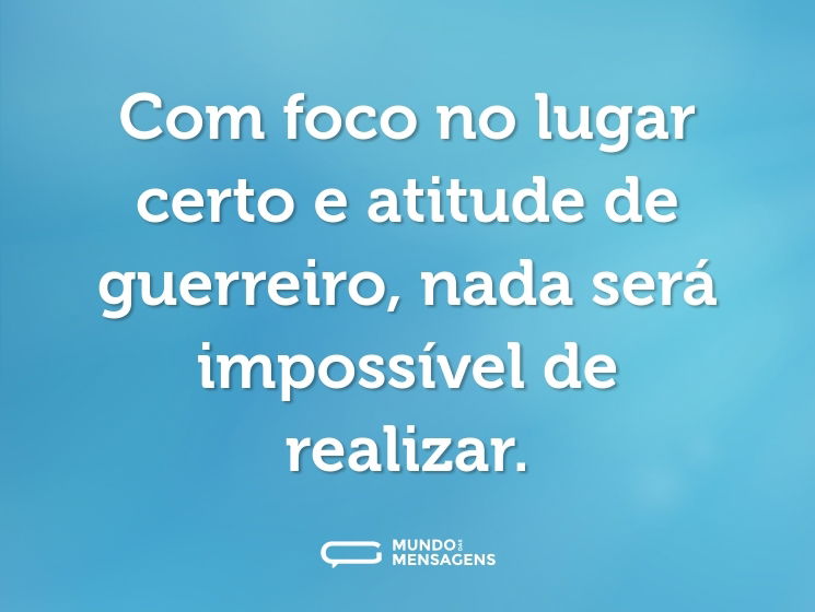 Com foco no lugar certo e atitude de guerreiro, nada será impossível de realizar.