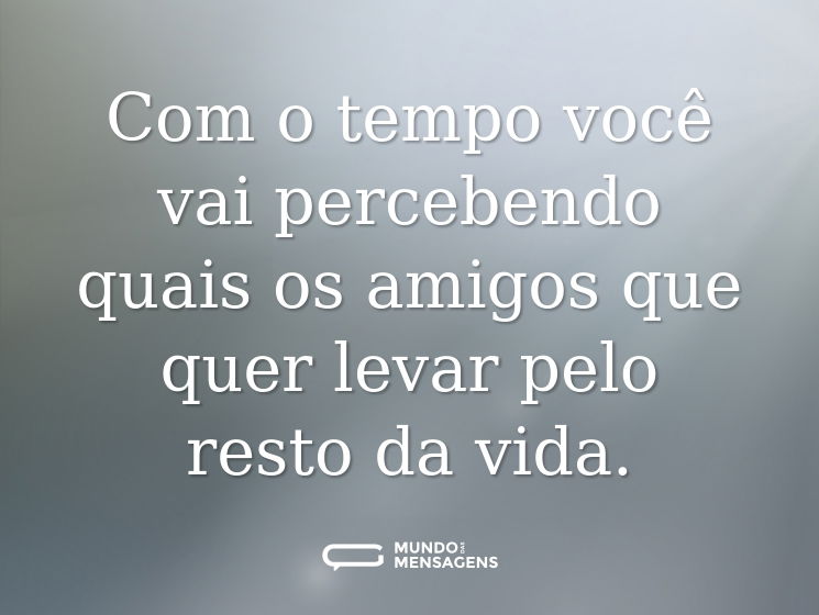 Com o tempo você vai percebendo quais os amigos que quer levar pelo resto da vida.