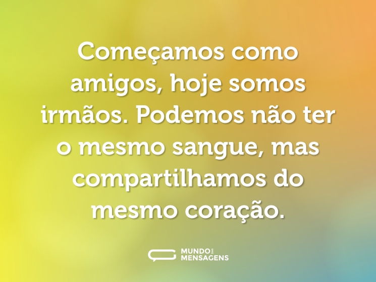 Começamos como amigos, hoje somos irmãos. Podemos não ter o mesmo sangue, mas compartilhamos do mesmo coração.