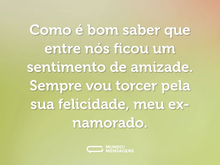 Como é bom saber que entre nós ficou um sentimento de amizade. Sempre vou torcer pela sua felicidade, meu ex-namorado.