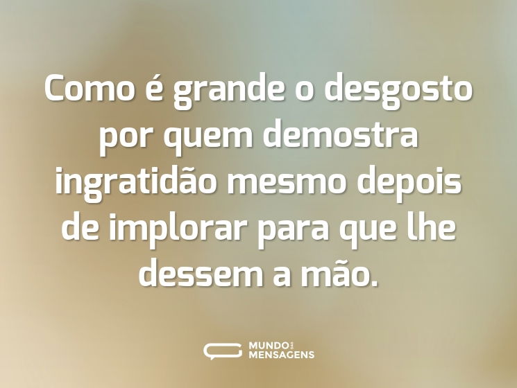 Como é grande o desgosto por quem demostra ingratidão mesmo depois de implorar para que lhe dessem a mão.