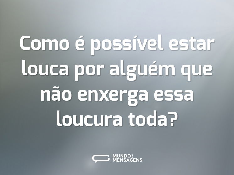 Como é possível estar louca por alguém que não enxerga essa loucura toda?