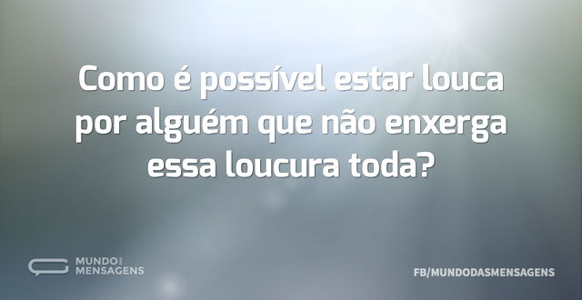 Como é possível estar louca por alguém q...