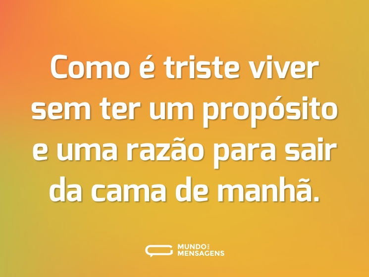 Como é triste viver sem ter um propósito e uma razão para sair da cama de manhã.