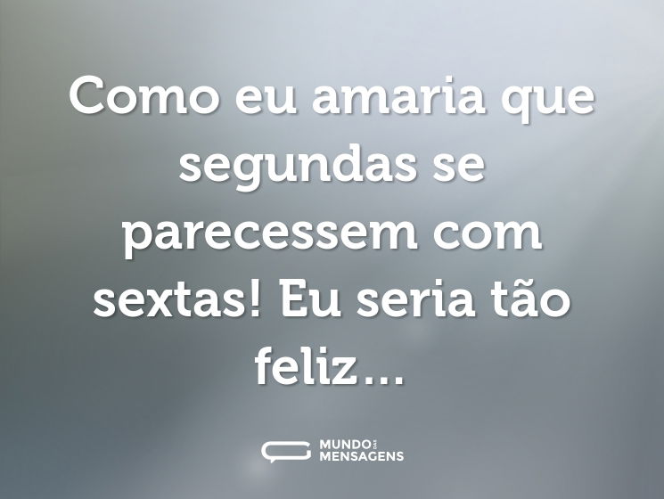 Como eu amaria que segundas se parecessem com sextas! Eu seria tão feliz…