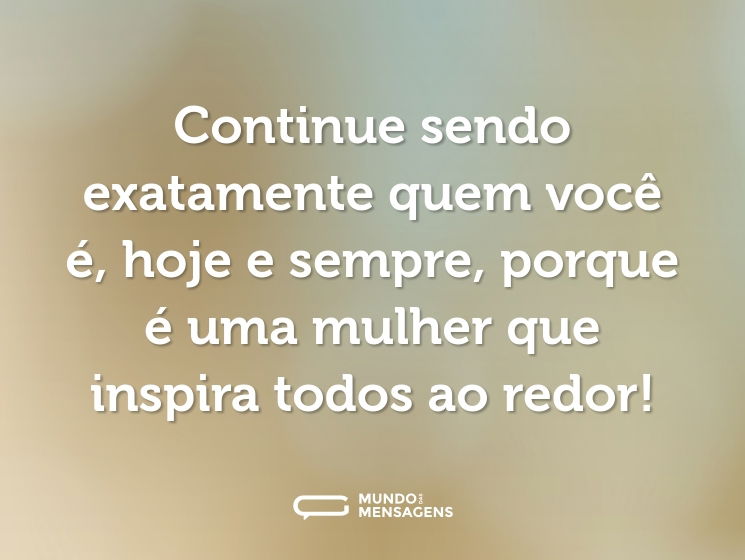 Continue sendo exatamente quem você é, hoje e sempre, porque é uma mulher que inspira todos ao redor!