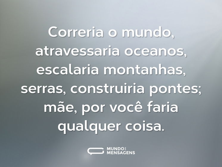Correria o mundo, atravessaria oceanos, escalaria montanhas, serras, construiria pontes; mãe, por você faria qualquer coisa.
