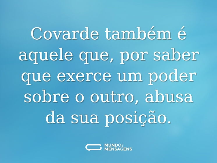 Covarde também é aquele que, por saber que exerce um poder sobre o outro, abusa da sua posição.