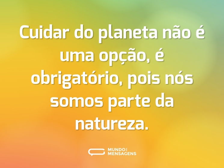 Cuidar do planeta não é uma opção, é obrigatório, pois nós somos parte da natureza.