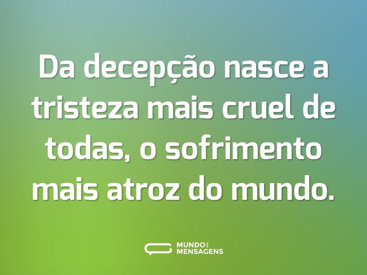 Da decepção nasce a tristeza mais cruel de todas, o sofrimento mais atroz do mundo.