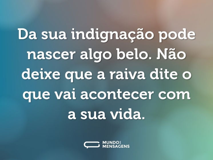 Da sua indignação pode nascer algo belo. Não deixe que a raiva dite o que vai acontecer com a sua vida.