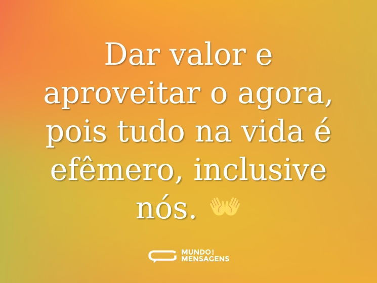 Dar valor e aproveitar o agora, pois tudo na vida é efêmero, inclusive nós. 👐