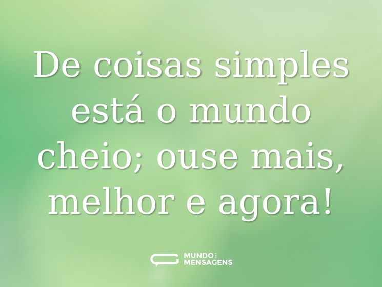 De coisas simples está o mundo cheio; ouse mais, melhor e agora!