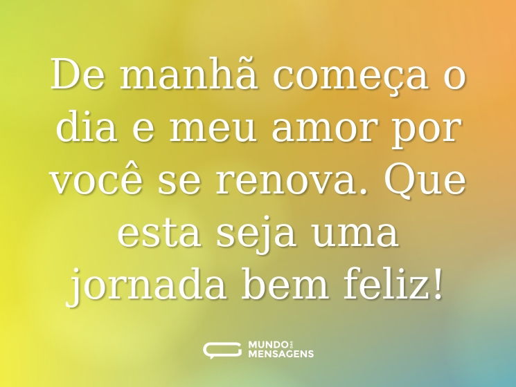 De manhã começa o dia e meu amor por você se renova. Que esta seja uma jornada bem feliz!