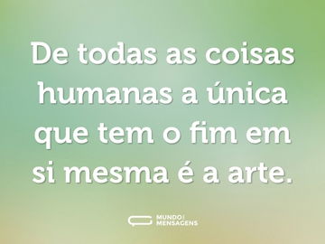 De todas as coisas humanas a única que tem o fim em si mesma é a arte.