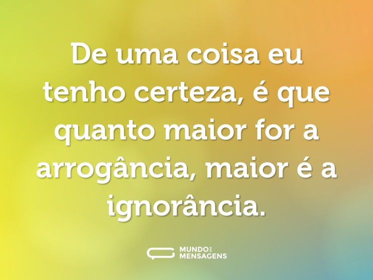 De uma coisa eu tenho certeza, é que quanto maior for a arrogância, maior é a ignorância.