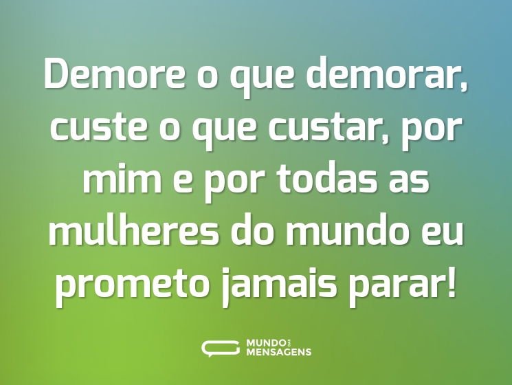 Demore o que demorar, custe o que custar, por mim e por todas as mulheres do mundo eu prometo jamais parar!