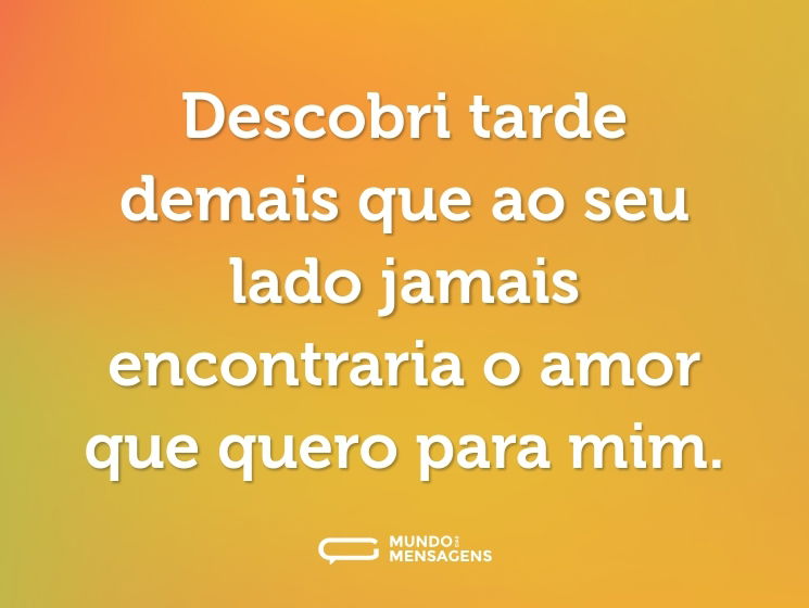 Descobri tarde demais que ao seu lado jamais encontraria o amor que quero para mim.