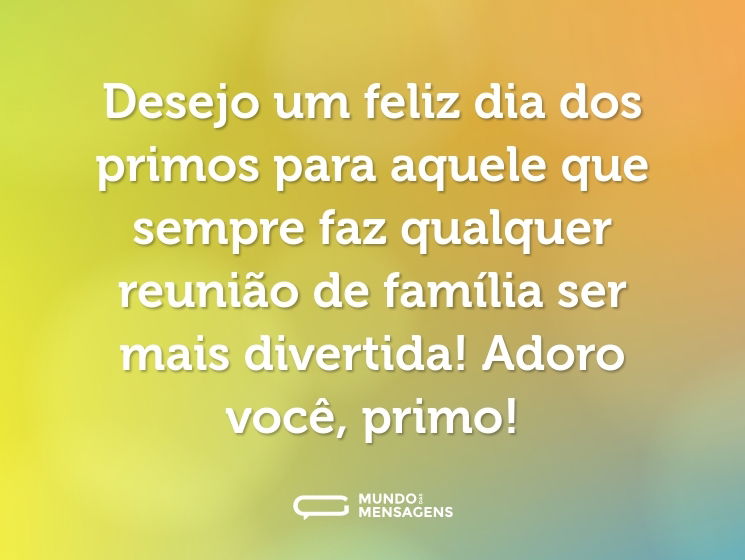 Desejo um feliz dia dos primos para aquele que sempre faz qualquer reunião de família ser mais divertida! Adoro você, primo!