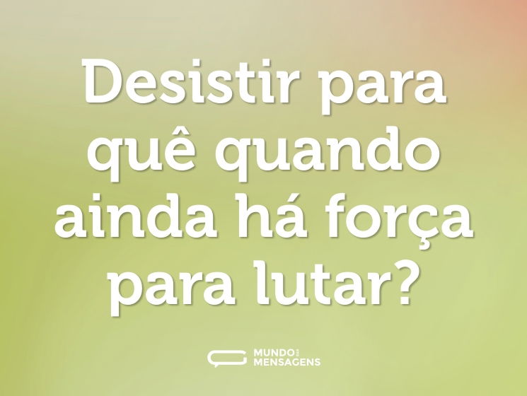 Desistir para quê quando ainda há força para lutar?