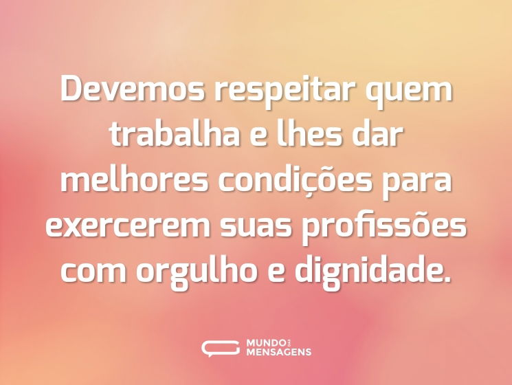 Devemos respeitar quem trabalha e lhes dar melhores condições para exercerem suas profissões com orgulho e dignidade.