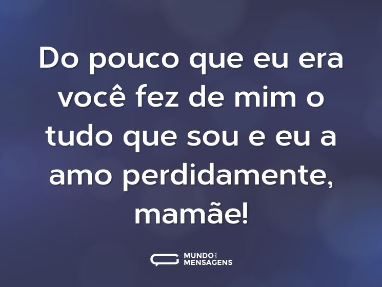 Do pouco que eu era você fez de mim o tudo que sou e eu a amo perdidamente, mamãe!