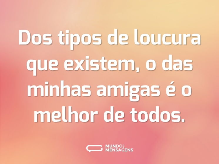 Dos tipos de loucura que existem, o das minhas amigas é o melhor de todos.