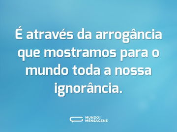 É através da arrogância que mostramos para o mundo toda a nossa ignorância.