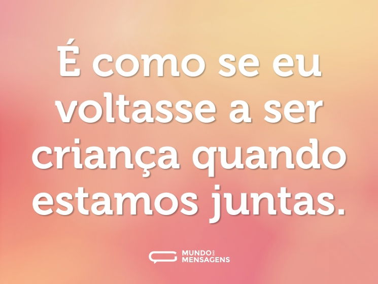 É como se eu voltasse a ser criança quando estamos juntas.