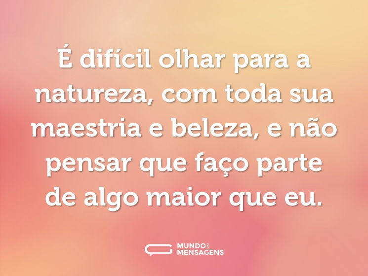 É difícil olhar para a natureza, com toda sua maestria e beleza, e não pensar que faço parte de algo maior que eu.