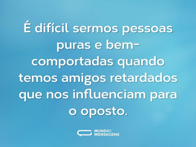 É difícil sermos pessoas puras e bem-comportadas quando temos amigos retardados que nos influenciam para o oposto.