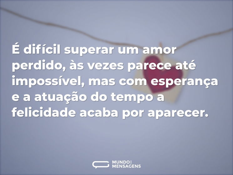 É difícil superar um amor perdido, às vezes parece até impossível, mas com esperança e a atuação do tempo a felicidade acaba por aparecer.