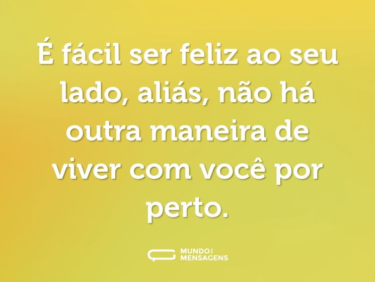 É fácil ser feliz ao seu lado, aliás, não há outra maneira de viver com você por perto.