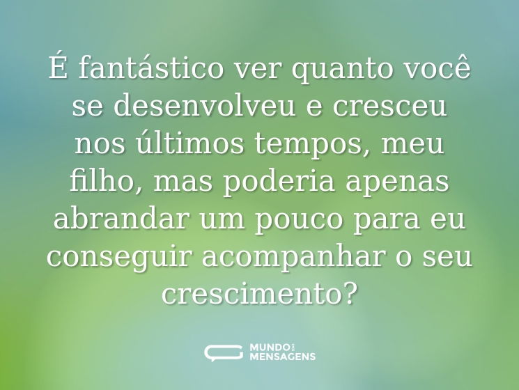 É fantástico ver quanto você se desenvolveu e cresceu nos últimos tempos, meu filho, mas poderia apenas abrandar um pouco para eu conseguir acompanhar o seu crescimento?