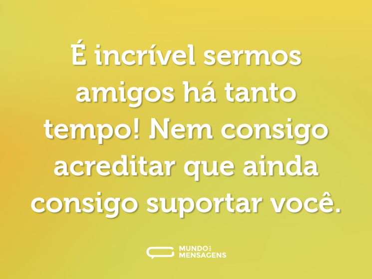 É incrível sermos amigos há tanto tempo! Nem consigo acreditar que ainda consigo suportar você.