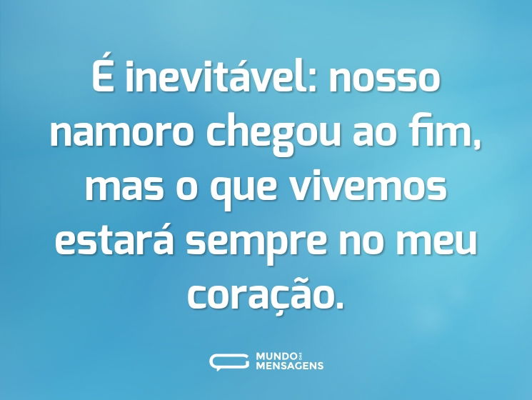 É inevitável: nosso namoro chegou ao fim, mas o que vivemos estará sempre no meu coração.