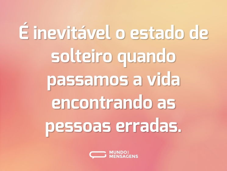 É inevitável o estado de solteiro quando passamos a vida encontrando as pessoas erradas.