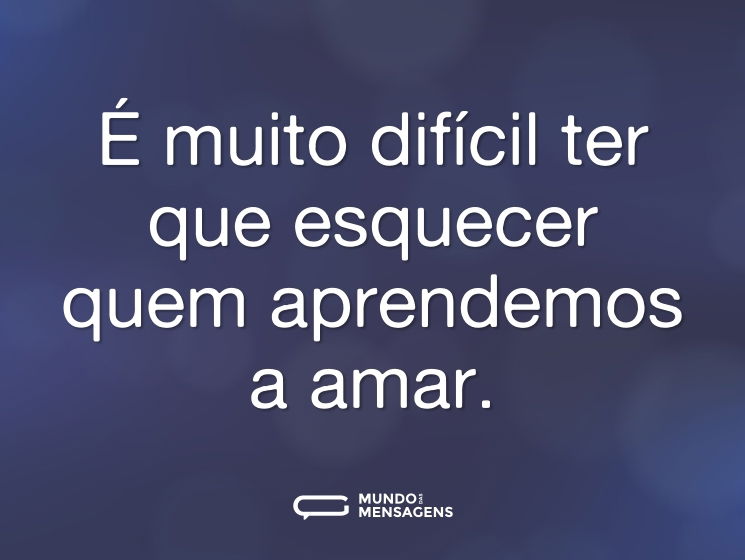 É muito difícil ter que esquecer quem aprendemos a amar.