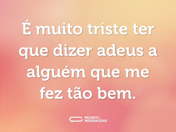 É muito triste ter que dizer adeus a alguém que me fez tão bem.