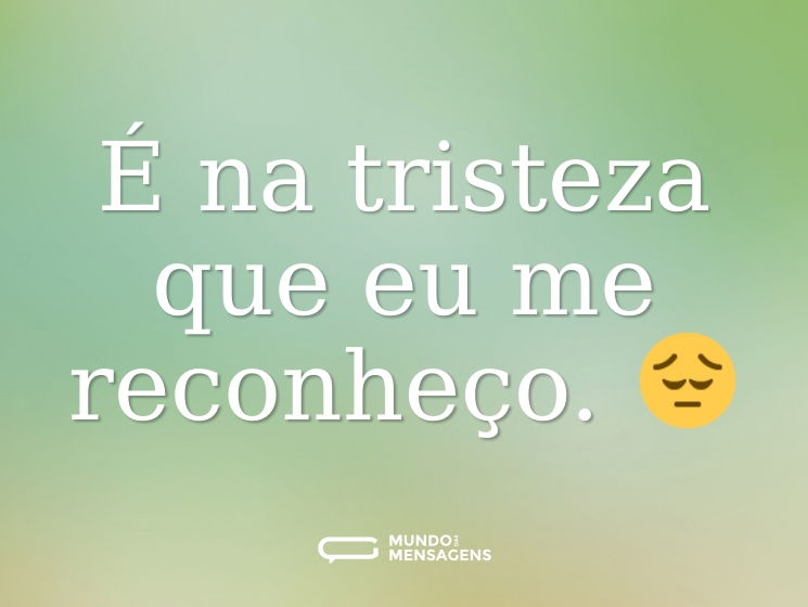 É na tristeza que eu me reconheço. 😔