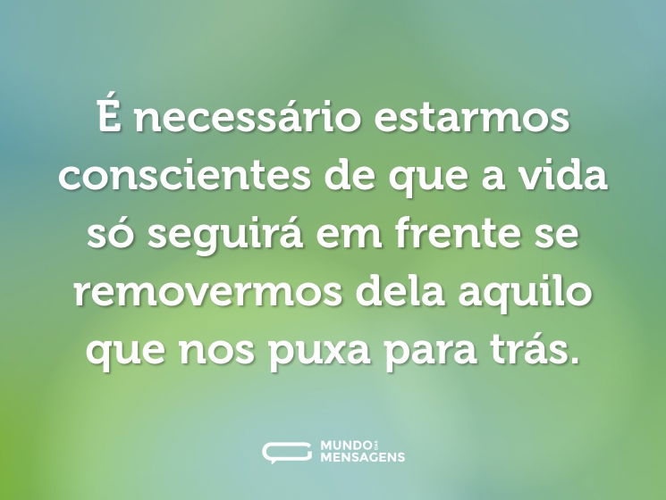 É necessário estarmos conscientes de que a vida só seguirá em frente se removermos dela aquilo que nos puxa para trás.