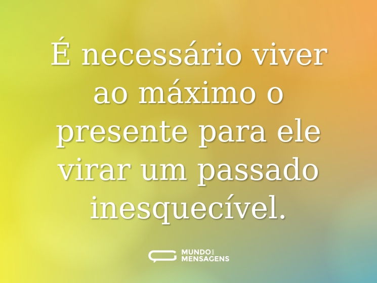 É necessário viver ao máximo o presente para ele virar um passado inesquecível.