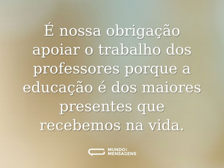 É nossa obrigação apoiar o trabalho dos professores porque a educação é dos maiores presentes que recebemos na vida.