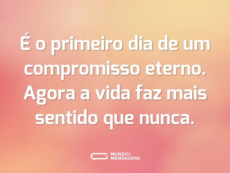 É o primeiro dia de um compromisso eterno. Agora a vida faz mais sentido que nunca.