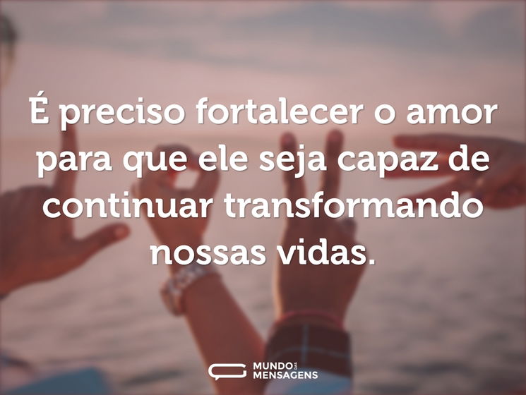 É preciso fortalecer o amor para que ele seja capaz de continuar transformando nossas vidas.