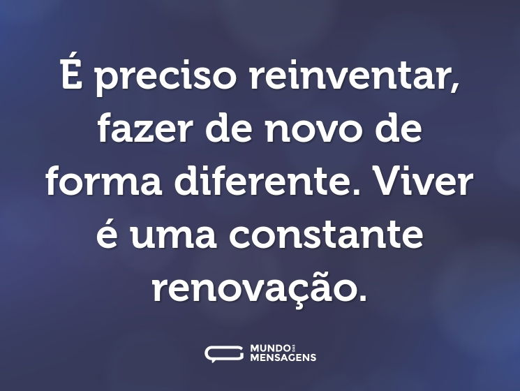 É preciso reinventar, fazer de novo de forma diferente. Viver é uma constante renovação.