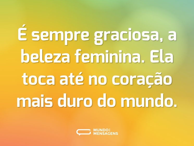 É sempre graciosa, a beleza feminina. Ela toca até no coração mais duro do mundo.